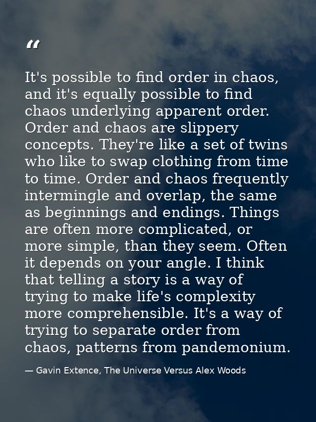 It's possible to find order in chaos, and it's equally possible to find chaos underlying apparent order. Order and chaos — Gavin Extence, The Universe Versus Alex Woods