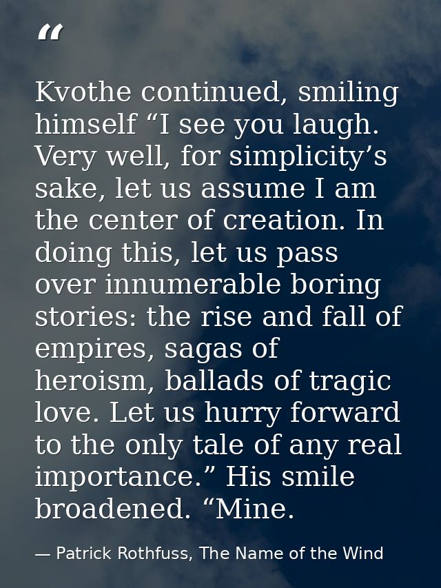 Kvothe continued, smiling himself “I see you laugh. Very well, for simplicity’s sake, let us assume I am the center of c — Patrick Rothfuss, The Name of the Wind