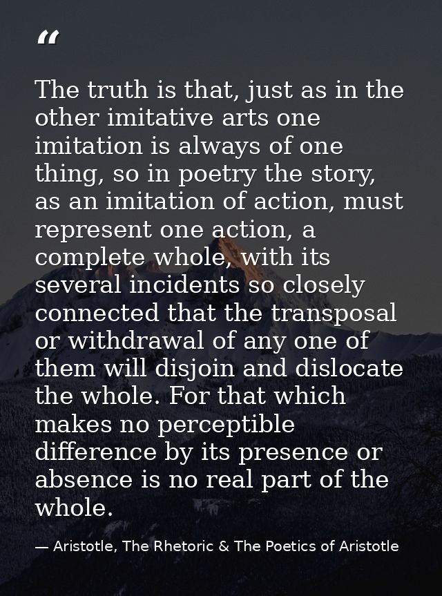 The truth is that, just as in the other imitative arts one imitation is always of one thing, so in poetry the story, as  — Aristotle, The Rhetoric & The Poetics of Aristotle