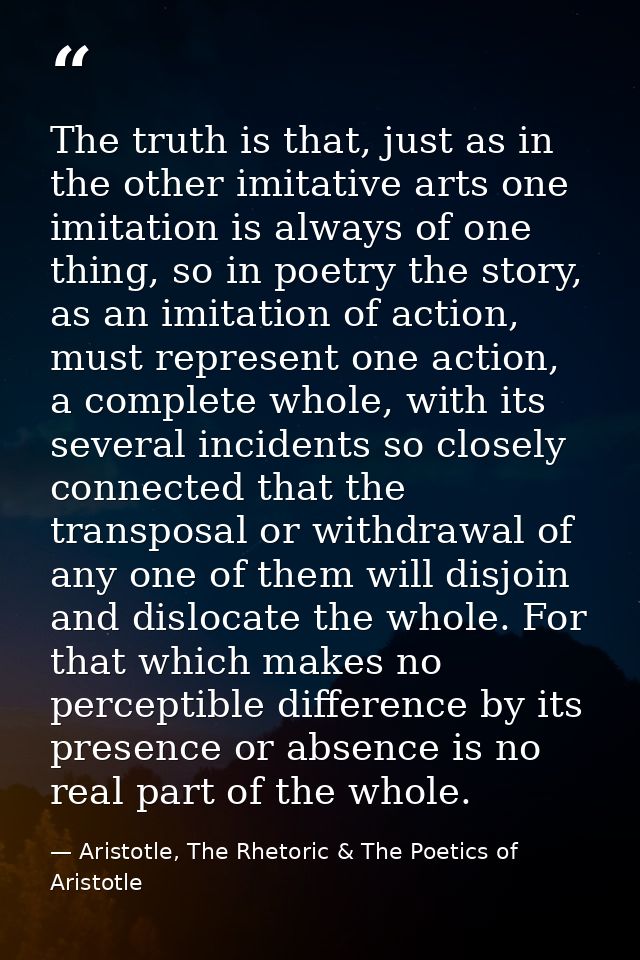 The truth is that, just as in the other imitative arts one imitation is always of one thing, so in poetry the story, as  — Aristotle, The Rhetoric & The Poetics of Aristotle