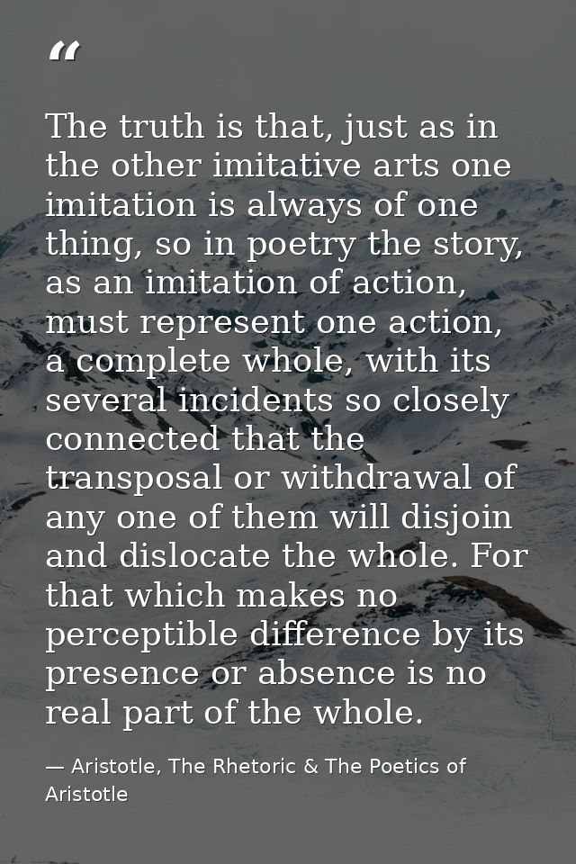 The truth is that, just as in the other imitative arts one imitation is always of one thing, so in poetry the story, as  — Aristotle, The Rhetoric & The Poetics of Aristotle