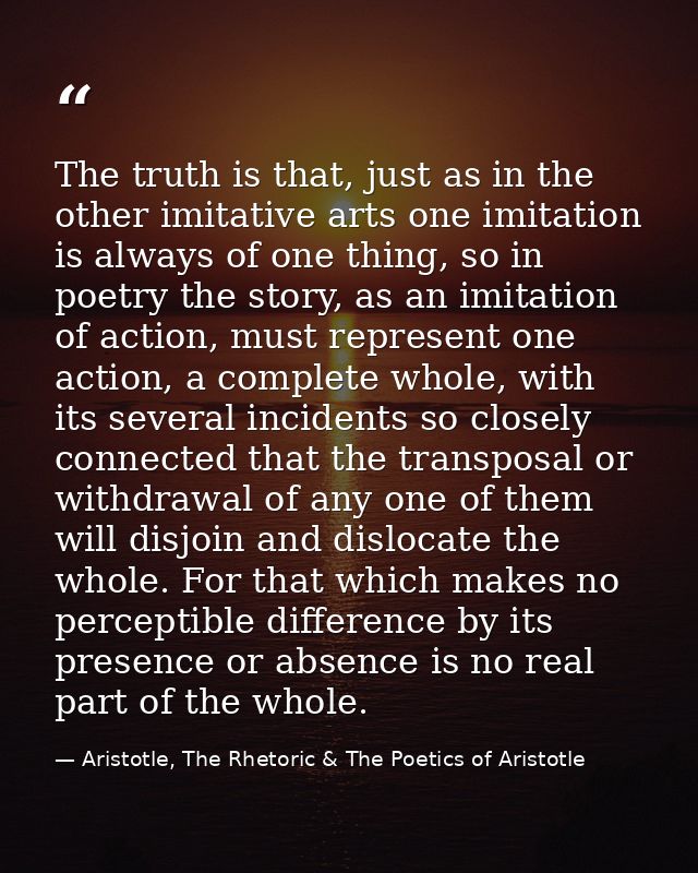 The truth is that, just as in the other imitative arts one imitation is always of one thing, so in poetry the story, as  — Aristotle, The Rhetoric & The Poetics of Aristotle