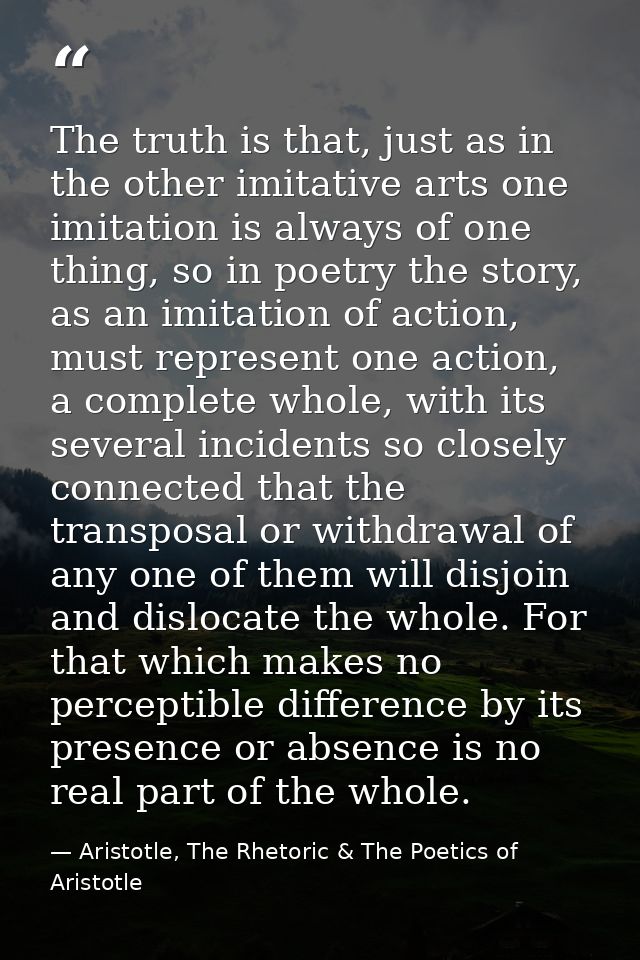 The truth is that, just as in the other imitative arts one imitation is always of one thing, so in poetry the story, as  — Aristotle, The Rhetoric & The Poetics of Aristotle