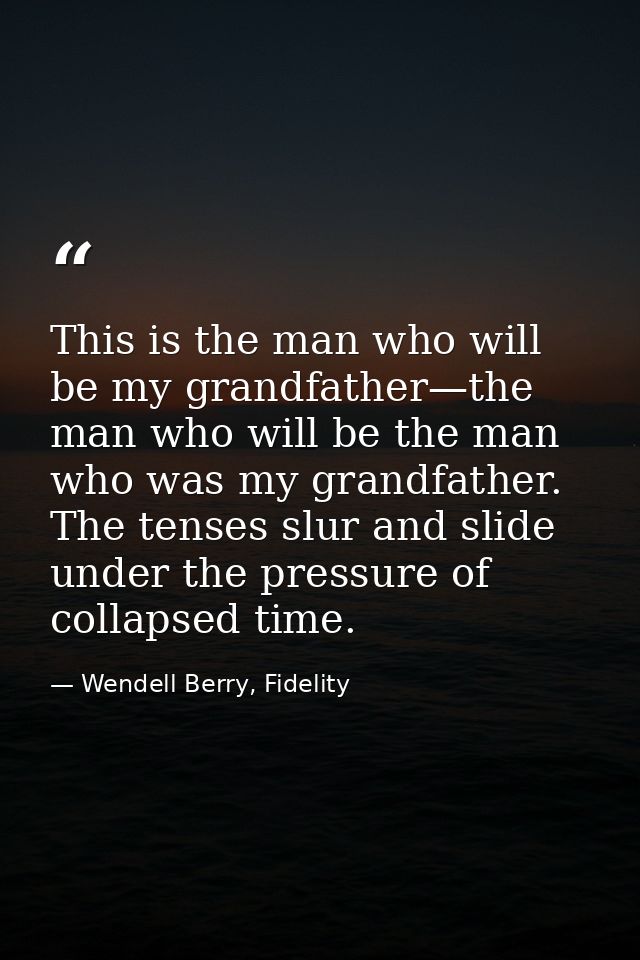This is the man who will be my grandfather—the man who will be the man who was my grandfather. The tenses slur and slide — Wendell Berry, Fidelity