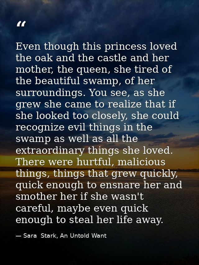 Even though this princess loved the oak and the castle and her mother, the queen, she tired of the beautiful swamp, of h — Sara  Stark, An Untold Want