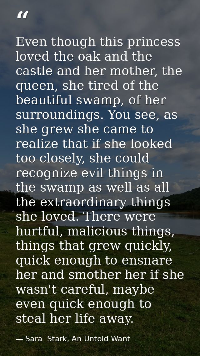 Even though this princess loved the oak and the castle and her mother, the queen, she tired of the beautiful swamp, of h — Sara  Stark, An Untold Want