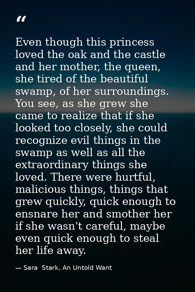 Even though this princess loved the oak and the castle and her mother, the queen, she tired of the beautiful swamp, of h — Sara  Stark, An Untold Want