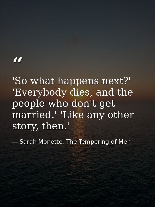 'So what happens next?' 'Everybody dies, and the people who don't get married.' 'Like any other story, then.' — Sarah Monette, The Tempering of Men
