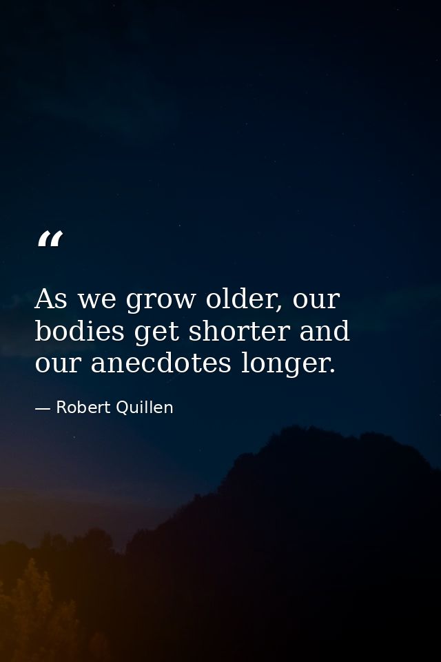 As we grow older, our bodies get shorter and our anecdotes longer. — Robert Quillen