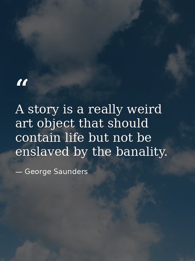 A story is a really weird art object that should contain life but not be enslaved by the banality. — George Saunders