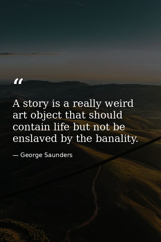 A story is a really weird art object that should contain life but not be enslaved by the banality. — George Saunders