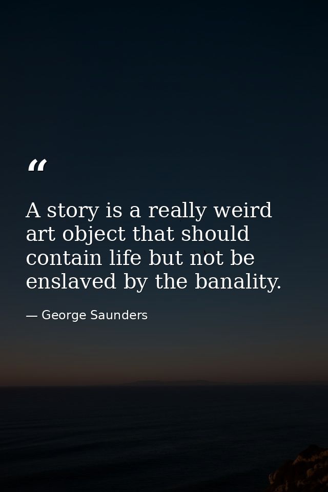 A story is a really weird art object that should contain life but not be enslaved by the banality. — George Saunders