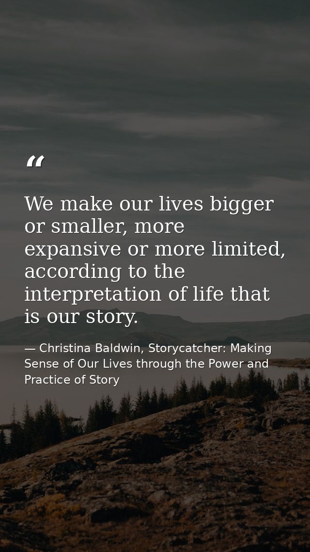 We make our lives bigger or smaller, more expansive or more limited, according to the interpretation of life that is our — Christina Baldwin, Storycatcher: Making Sense of Our Lives through the Power and Practice of Story