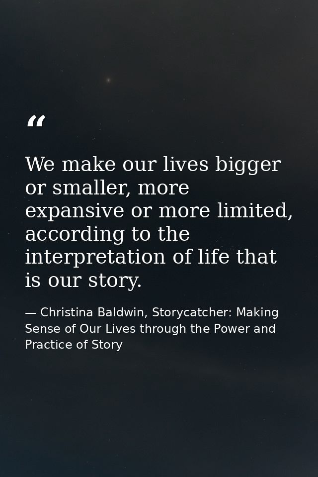 We make our lives bigger or smaller, more expansive or more limited, according to the interpretation of life that is our — Christina Baldwin, Storycatcher: Making Sense of Our Lives through the Power and Practice of Story
