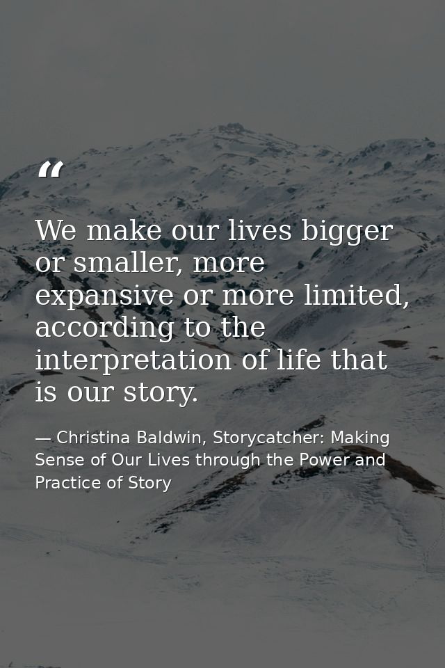We make our lives bigger or smaller, more expansive or more limited, according to the interpretation of life that is our — Christina Baldwin, Storycatcher: Making Sense of Our Lives through the Power and Practice of Story