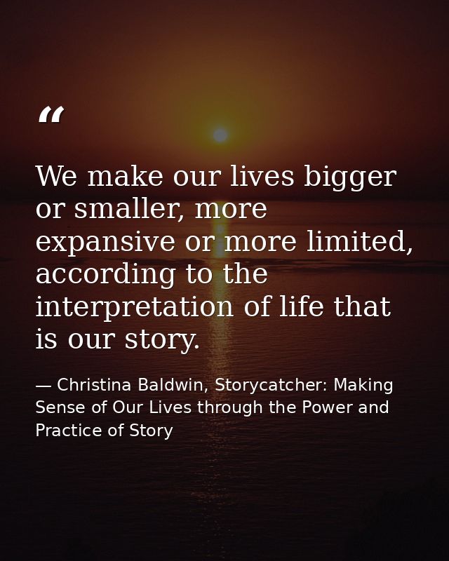 We make our lives bigger or smaller, more expansive or more limited, according to the interpretation of life that is our — Christina Baldwin, Storycatcher: Making Sense of Our Lives through the Power and Practice of Story