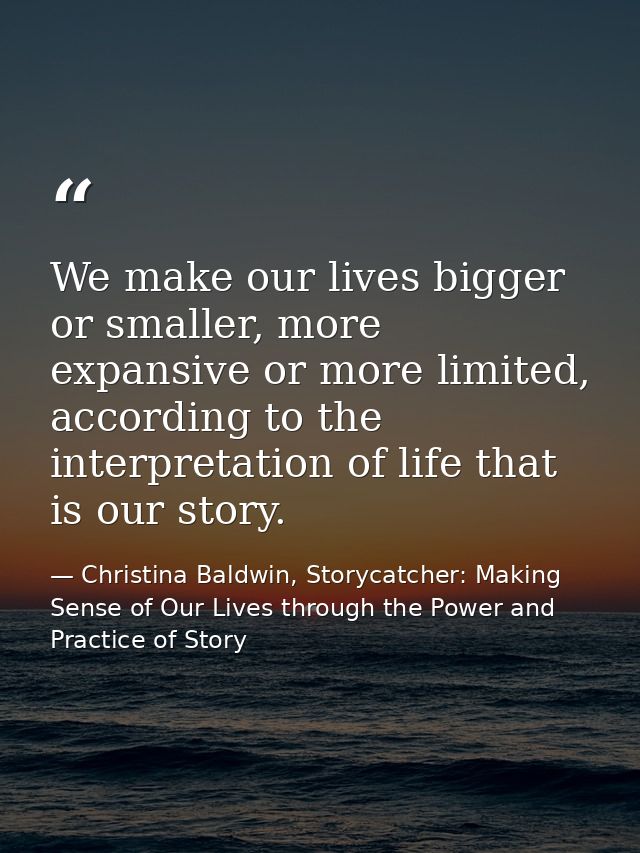 We make our lives bigger or smaller, more expansive or more limited, according to the interpretation of life that is our — Christina Baldwin, Storycatcher: Making Sense of Our Lives through the Power and Practice of Story
