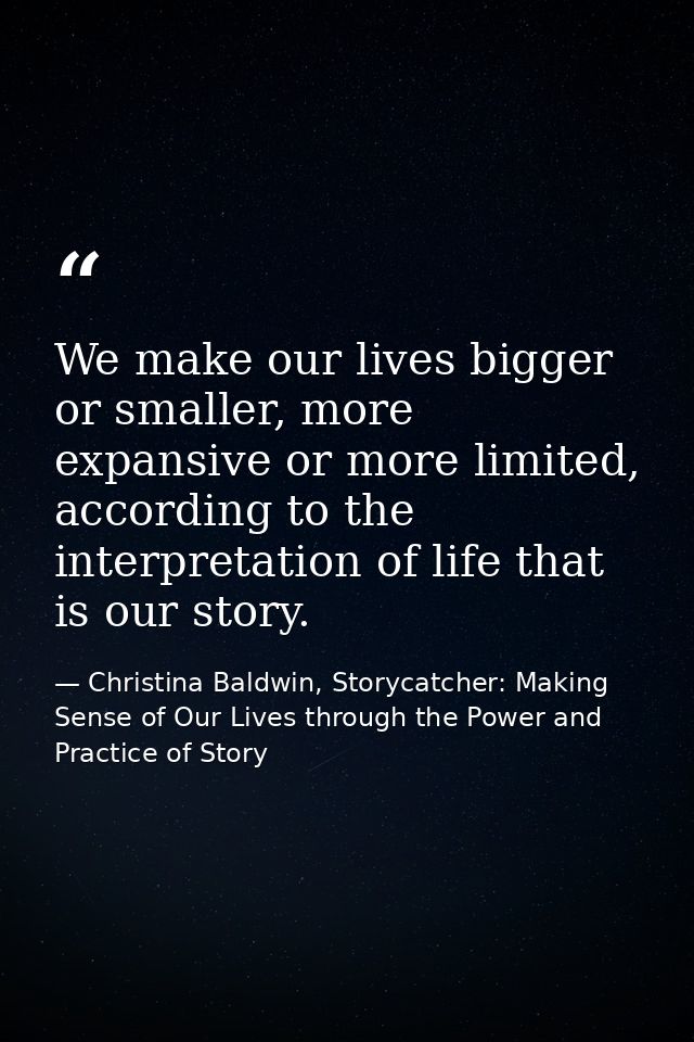 We make our lives bigger or smaller, more expansive or more limited, according to the interpretation of life that is our — Christina Baldwin, Storycatcher: Making Sense of Our Lives through the Power and Practice of Story