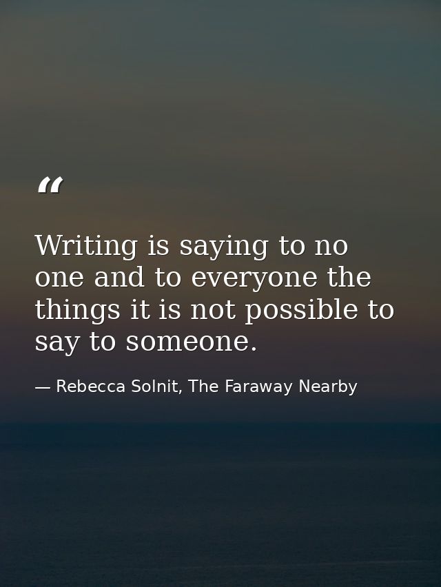 Writing is saying to no one and to everyone the things it is not possible to say to someone. — Rebecca Solnit, The Faraway Nearby