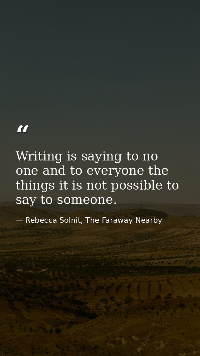 Writing is saying to no one and to everyone the things it is not possible to say to someone. — Rebecca Solnit, The Faraway Nearby