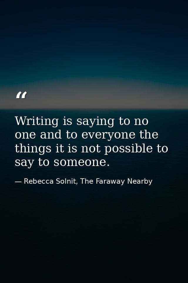 Writing is saying to no one and to everyone the things it is not possible to say to someone. — Rebecca Solnit, The Faraway Nearby