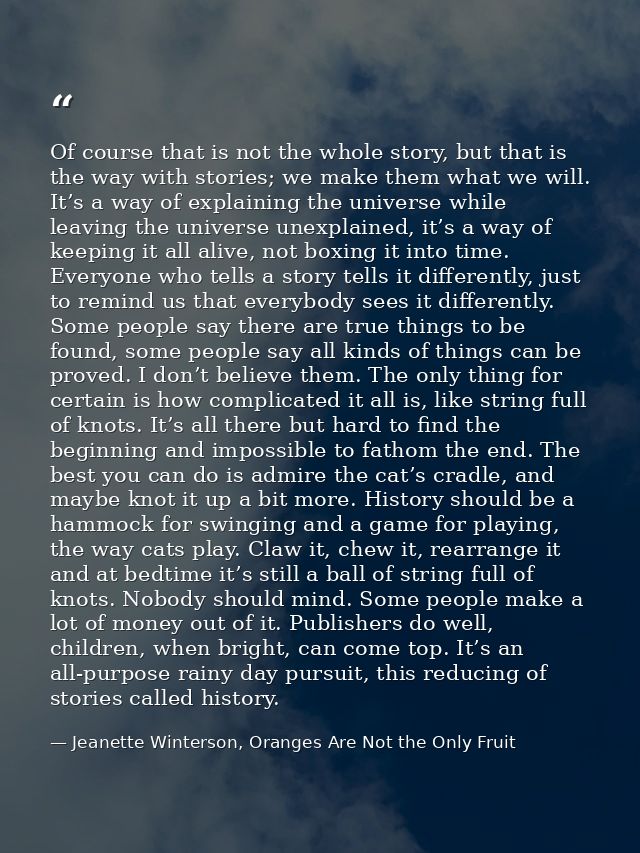 Of course that is not the whole story, but that is the way with stories; we make them what we will. It’s a way of explai — Jeanette Winterson, Oranges Are Not the Only Fruit