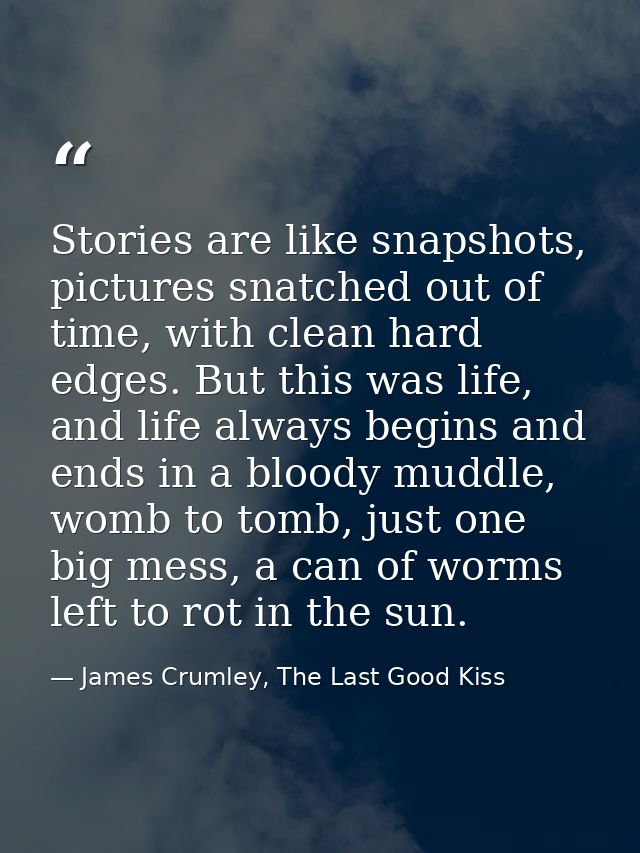 Stories are like snapshots, pictures snatched out of time, with clean hard edges. But this was life, and life always beg — James Crumley, The Last Good Kiss