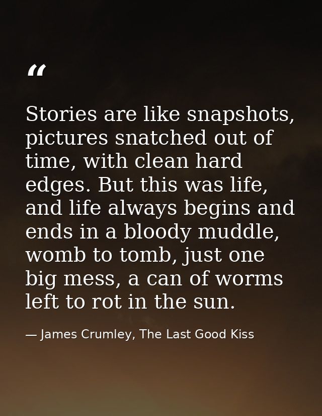 Stories are like snapshots, pictures snatched out of time, with clean hard edges. But this was life, and life always beg — James Crumley, The Last Good Kiss