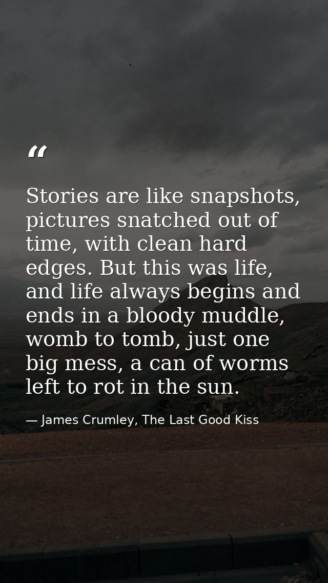 Stories are like snapshots, pictures snatched out of time, with clean hard edges. But this was life, and life always beg — James Crumley, The Last Good Kiss