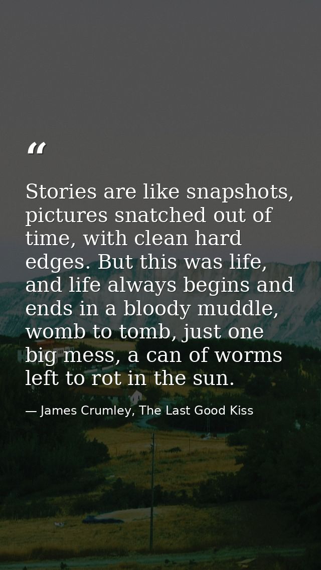 Stories are like snapshots, pictures snatched out of time, with clean hard edges. But this was life, and life always beg — James Crumley, The Last Good Kiss