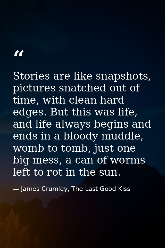 Stories are like snapshots, pictures snatched out of time, with clean hard edges. But this was life, and life always beg — James Crumley, The Last Good Kiss