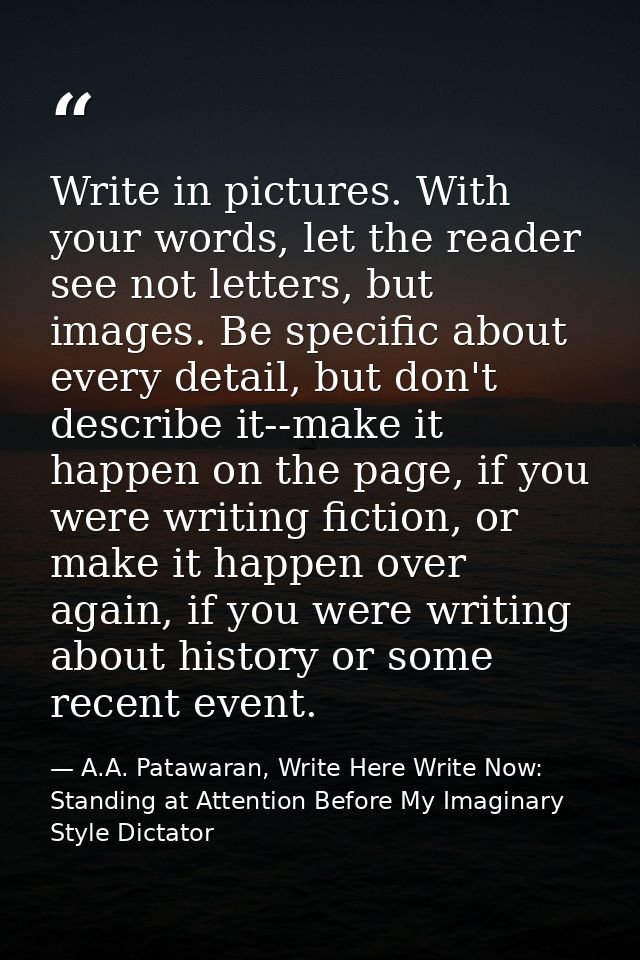 Write in pictures. With your words, let the reader see not letters, but images. Be specific about every detail, but don' — A.A. Patawaran, Write Here Write Now: Standing at Attention Before My Imaginary Style Dictator