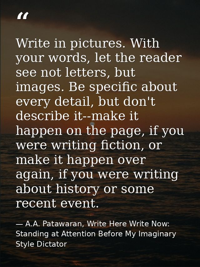Write in pictures. With your words, let the reader see not letters, but images. Be specific about every detail, but don' — A.A. Patawaran, Write Here Write Now: Standing at Attention Before My Imaginary Style Dictator