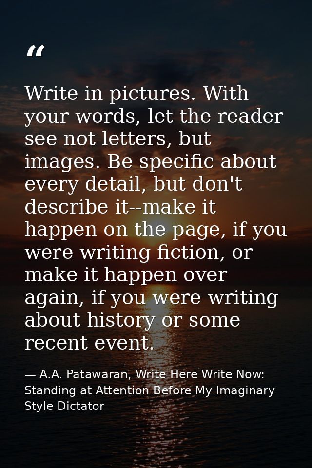 Write in pictures. With your words, let the reader see not letters, but images. Be specific about every detail, but don' — A.A. Patawaran, Write Here Write Now: Standing at Attention Before My Imaginary Style Dictator