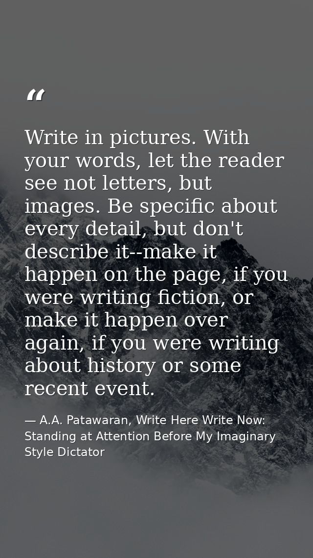 Write in pictures. With your words, let the reader see not letters, but images. Be specific about every detail, but don' — A.A. Patawaran, Write Here Write Now: Standing at Attention Before My Imaginary Style Dictator