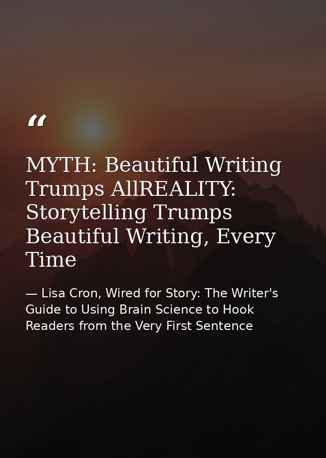 MYTH: Beautiful Writing Trumps AllREALITY: Storytelling Trumps Beautiful Writing, Every Time — Lisa Cron, Wired for Story: The Writer's Guide to Using Brain Science to Hook Readers from the Very First Sentence