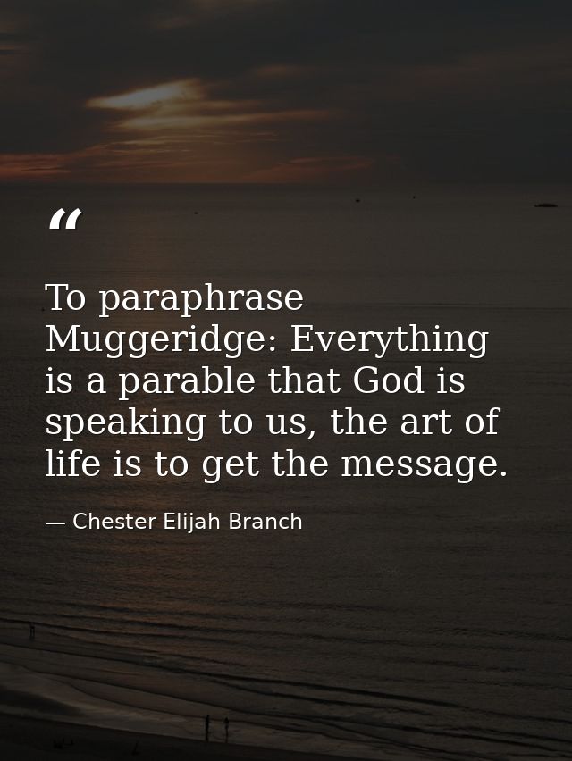 To paraphrase Muggeridge: Everything is a parable that God is speaking to us, the art of life is to get the message. — Chester Elijah Branch