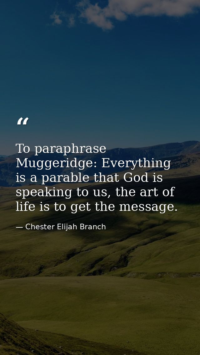 To paraphrase Muggeridge: Everything is a parable that God is speaking to us, the art of life is to get the message. — Chester Elijah Branch