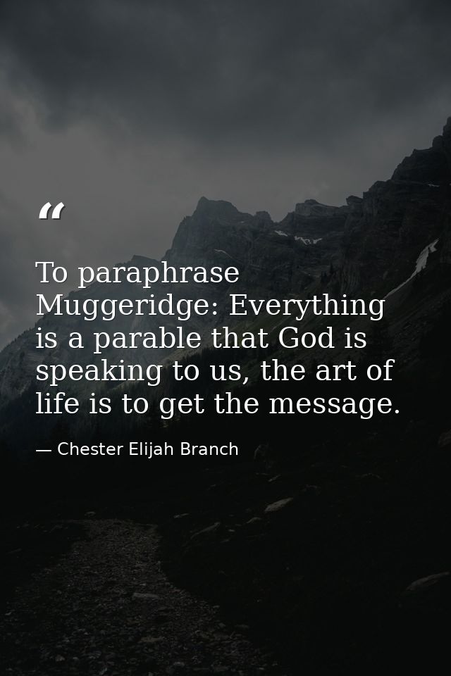 To paraphrase Muggeridge: Everything is a parable that God is speaking to us, the art of life is to get the message. — Chester Elijah Branch