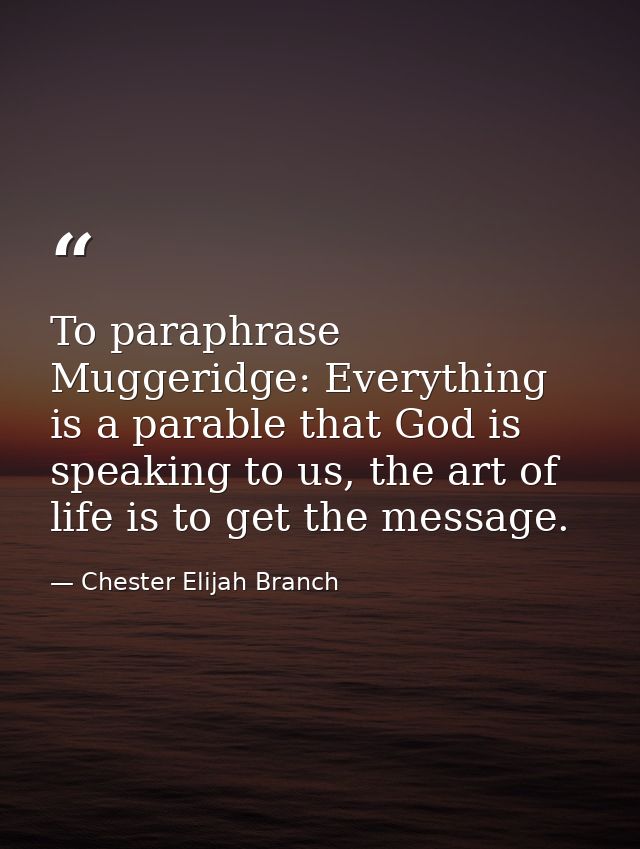 To paraphrase Muggeridge: Everything is a parable that God is speaking to us, the art of life is to get the message. — Chester Elijah Branch
