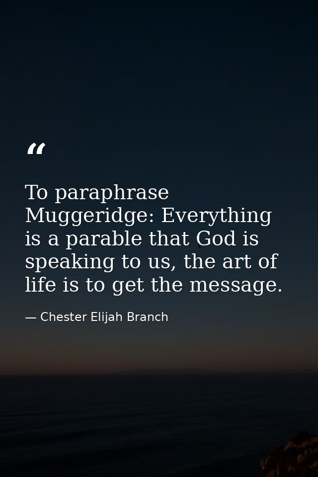 To paraphrase Muggeridge: Everything is a parable that God is speaking to us, the art of life is to get the message. — Chester Elijah Branch