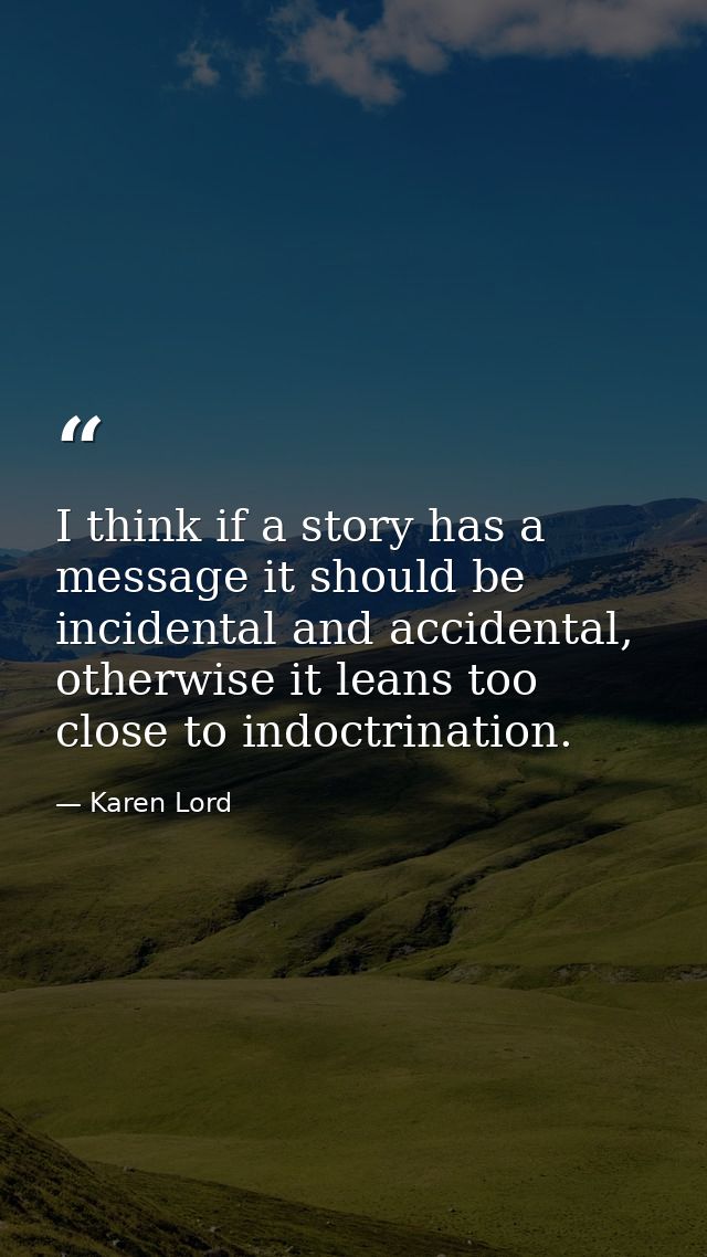 I think if a story has a message it should be incidental and accidental, otherwise it leans too close to indoctrination. — Karen Lord