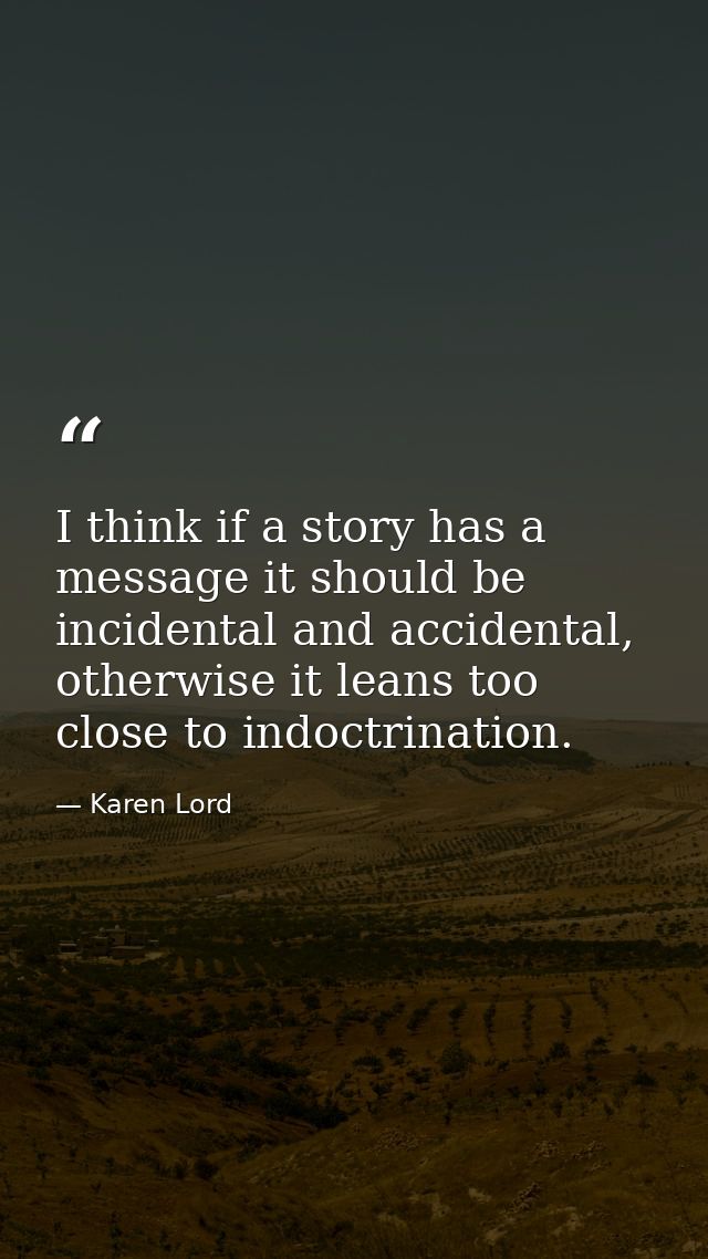 I think if a story has a message it should be incidental and accidental, otherwise it leans too close to indoctrination. — Karen Lord