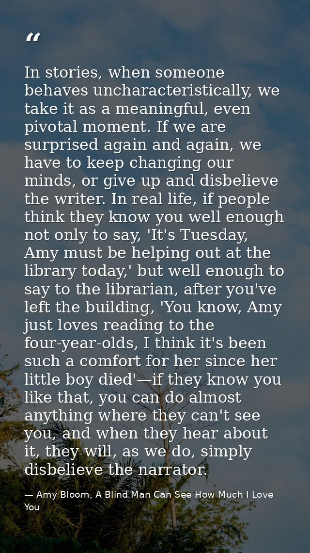 In stories, when someone behaves uncharacteristically, we take it as a meaningful, even pivotal moment. If we are surpri — Amy Bloom, A Blind Man Can See How Much I Love You
