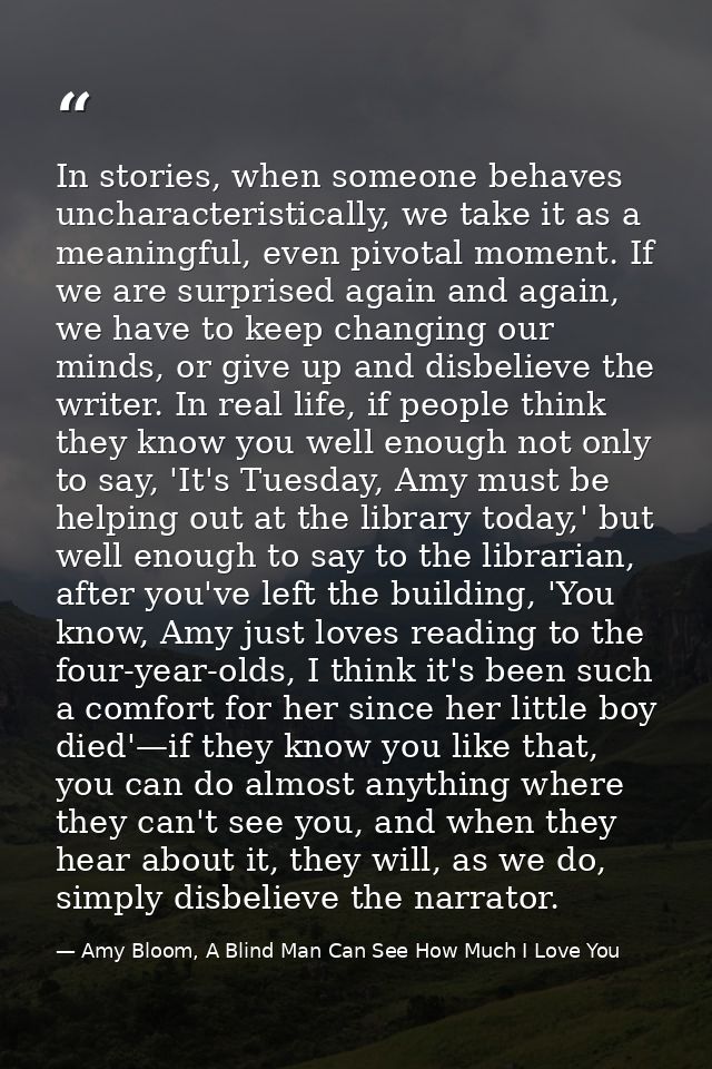 In stories, when someone behaves uncharacteristically, we take it as a meaningful, even pivotal moment. If we are surpri — Amy Bloom, A Blind Man Can See How Much I Love You