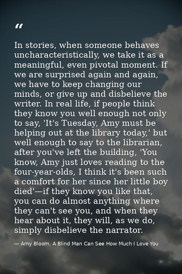 In stories, when someone behaves uncharacteristically, we take it as a meaningful, even pivotal moment. If we are surpri — Amy Bloom, A Blind Man Can See How Much I Love You