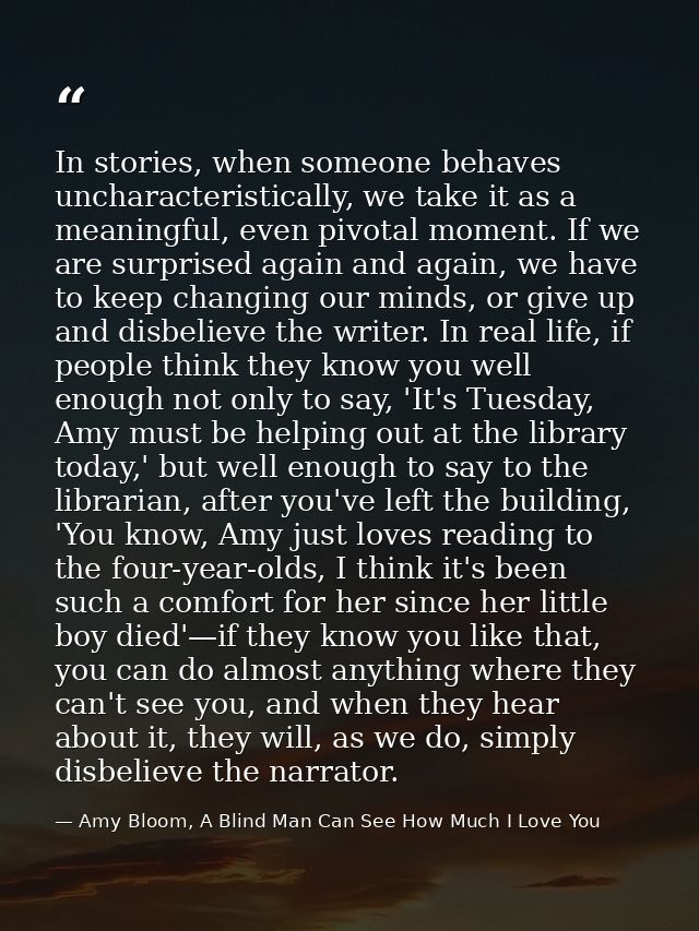 In stories, when someone behaves uncharacteristically, we take it as a meaningful, even pivotal moment. If we are surpri — Amy Bloom, A Blind Man Can See How Much I Love You