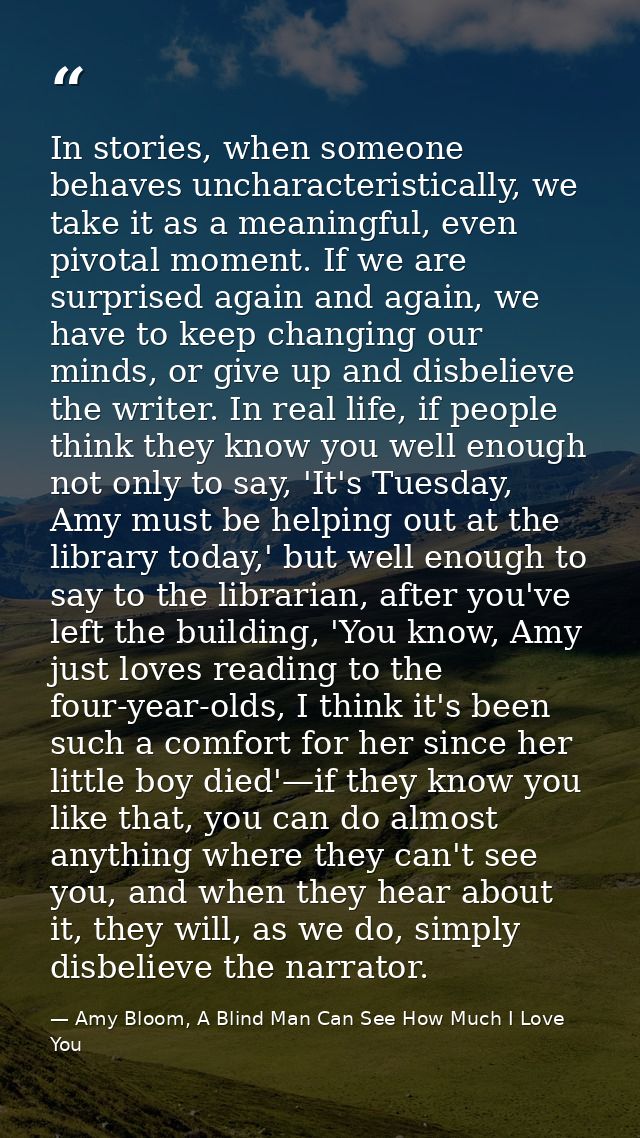In stories, when someone behaves uncharacteristically, we take it as a meaningful, even pivotal moment. If we are surpri — Amy Bloom, A Blind Man Can See How Much I Love You