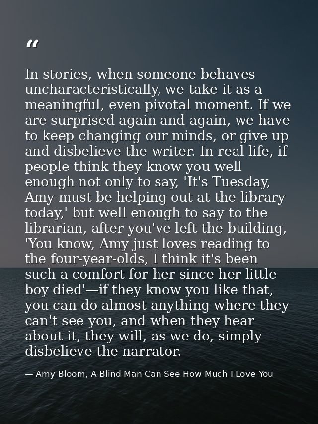 In stories, when someone behaves uncharacteristically, we take it as a meaningful, even pivotal moment. If we are surpri — Amy Bloom, A Blind Man Can See How Much I Love You