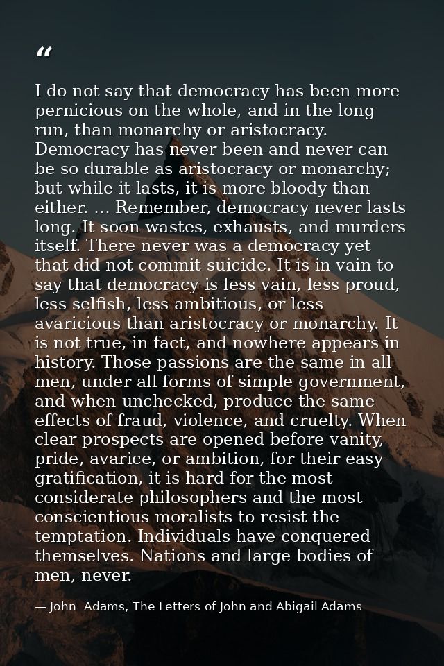 I do not say that democracy has been more pernicious on the whole, and in the long run, than monarchy or aristocracy. De — John  Adams, The Letters of John and Abigail Adams